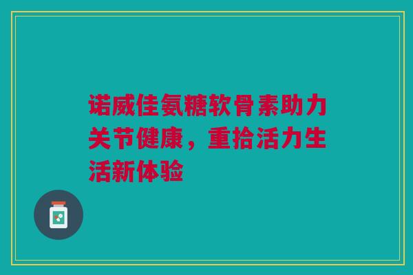 诺威佳氨糖软骨素助力关节健康，重拾活力生活新体验
