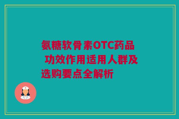 氨糖软骨素OTC药品 功效作用适用人群及选购要点全解析