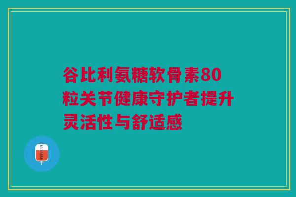 谷比利氨糖软骨素80粒关节健康守护者提升灵活性与舒适感