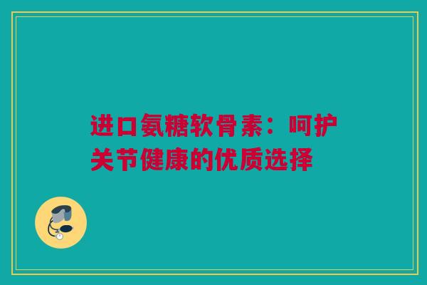 进口氨糖软骨素：呵护关节健康的优质选择