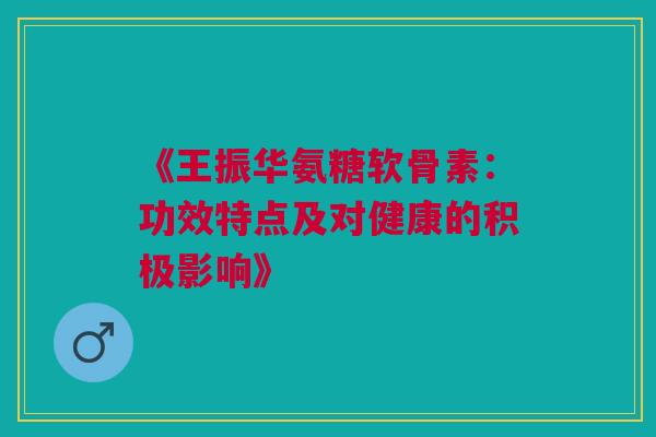 《王振华氨糖软骨素：功效特点及对健康的积极影响》