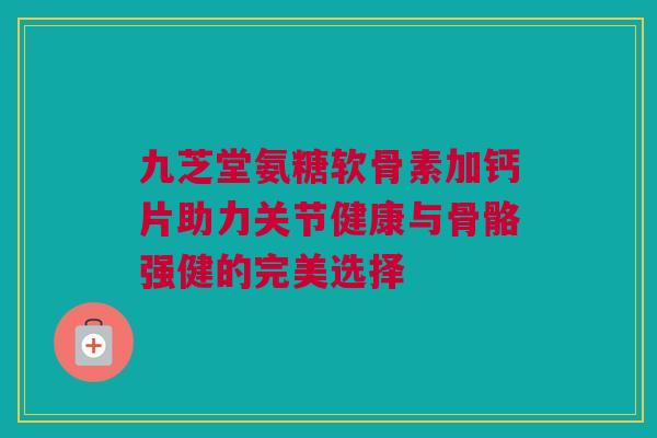 九芝堂氨糖软骨素加钙片助力关节健康与骨骼强健的完美选择