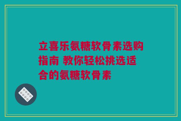 立喜乐氨糖软骨素选购指南 教你轻松挑选适合的氨糖软骨素