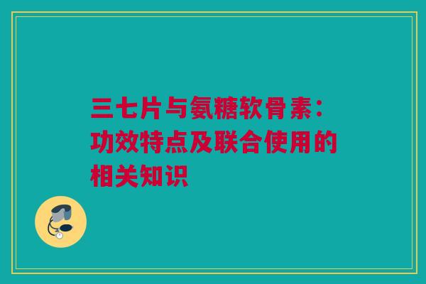 三七片与氨糖软骨素：功效特点及联合使用的相关知识
