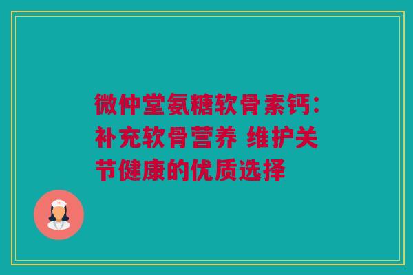 微仲堂氨糖软骨素钙：补充软骨营养 维护关节健康的优质选择