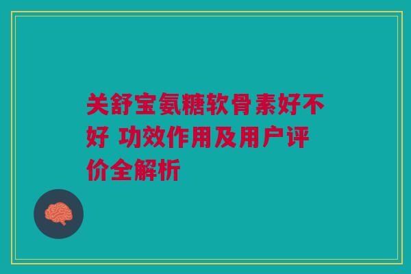 关舒宝氨糖软骨素好不好 功效作用及用户评价全解析