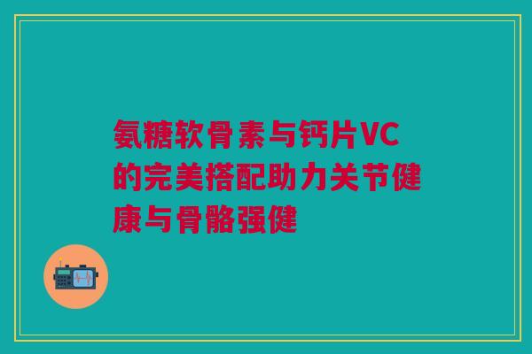 氨糖软骨素与钙片VC的完美搭配助力关节健康与骨骼强健