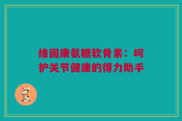 维固康氨糖软骨素：呵护关节健康的得力助手