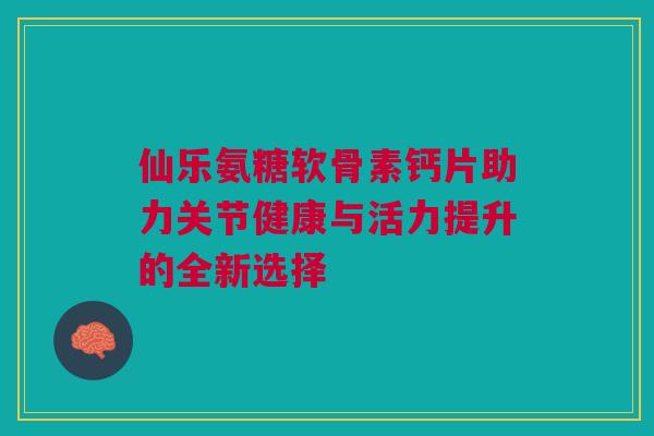 仙乐氨糖软骨素钙片助力关节健康与活力提升的全新选择