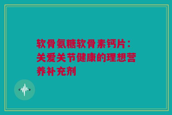 软骨氨糖软骨素钙片：关爱关节健康的理想营养补充剂