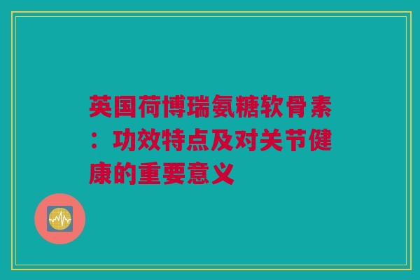 英国荷博瑞氨糖软骨素：功效特点及对关节健康的重要意义