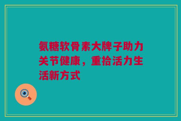 氨糖软骨素大牌子助力关节健康，重拾活力生活新方式