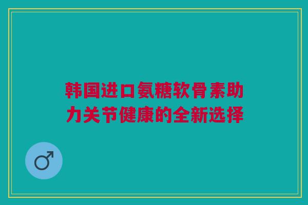 韩国进口氨糖软骨素助力关节健康的全新选择