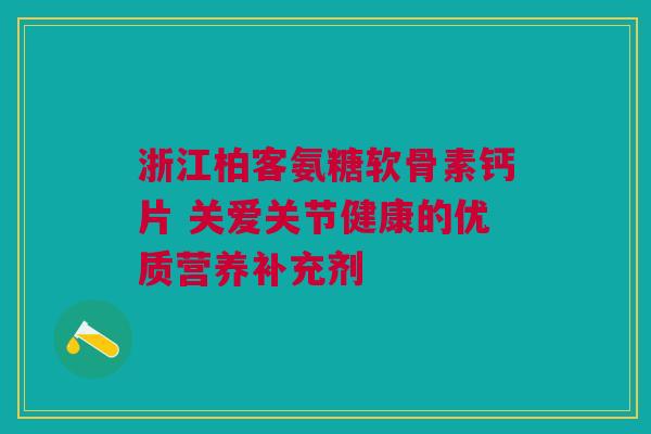 浙江柏客氨糖软骨素钙片 关爱关节健康的优质营养补充剂