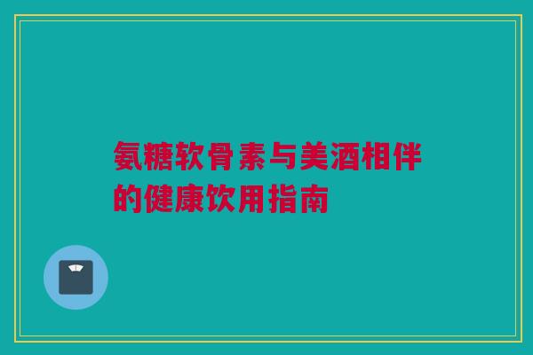 氨糖软骨素与美酒相伴的健康饮用指南