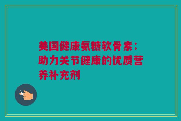 美国健康氨糖软骨素：助力关节健康的优质营养补充剂