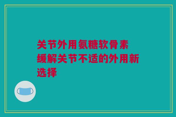 关节外用氨糖软骨素 缓解关节不适的外用新选择