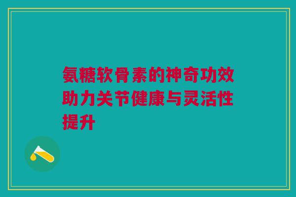 氨糖软骨素的神奇功效助力关节健康与灵活性提升 氨糖软骨素的神奇功效助力关节健康与灵活性提升