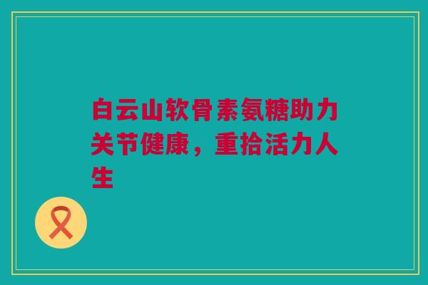 白云山软骨素氨糖助力关节健康，重拾活力人生