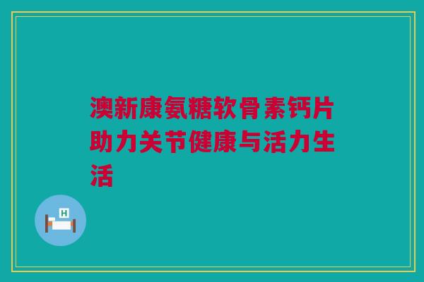 澳新康氨糖软骨素钙片助力关节健康与活力生活