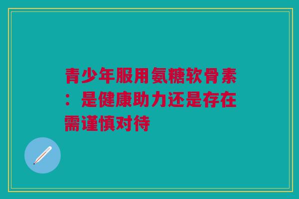 青少年服用氨糖软骨素：是健康助力还是存在需谨慎对待
