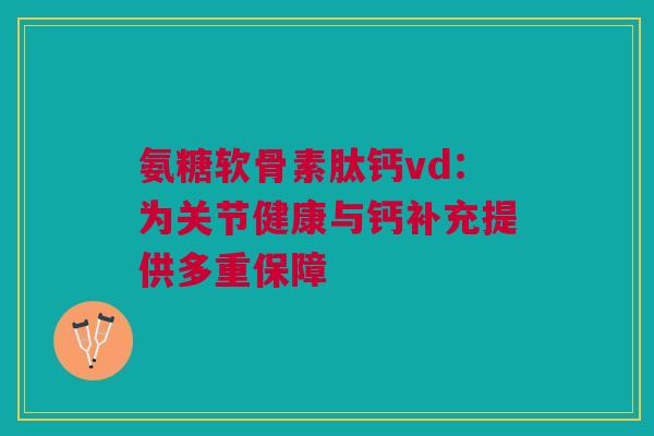 氨糖软骨素肽钙vd：为关节健康与钙补充提供多重保障