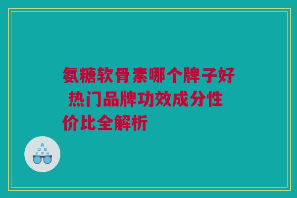 氨糖软骨素哪个牌子好 热门品牌功效成分性价比全解析
