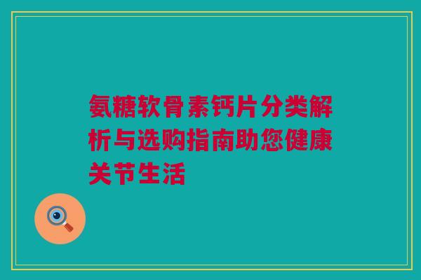 氨糖软骨素钙片分类解析与选购指南助您健康关节生活