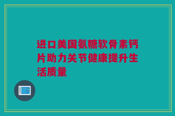 进口美国氨糖软骨素钙片助力关节健康提升生活质量 进口美国氨糖软骨素钙片助力关节健康提升生活质量