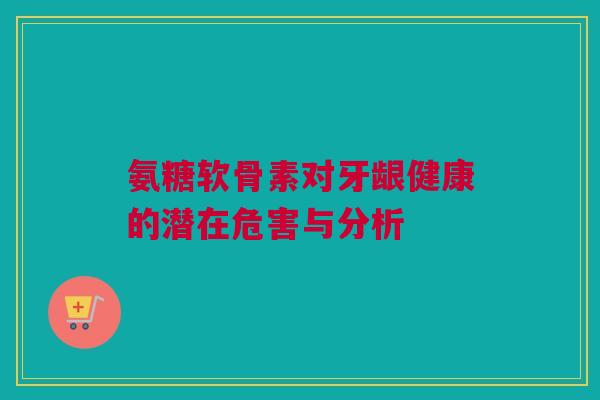 氨糖软骨素对牙龈健康的潜在危害与分析