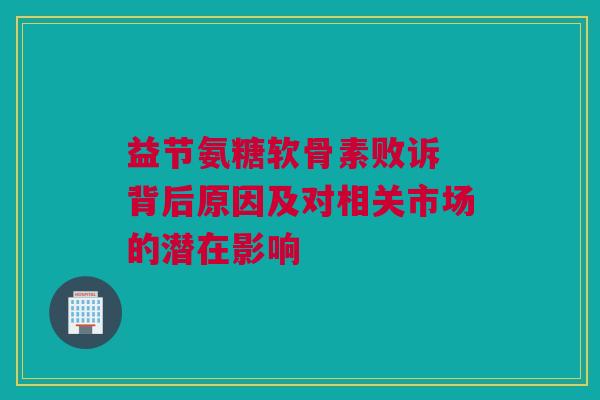 益节氨糖软骨素败诉 背后原因及对相关市场的潜在影响