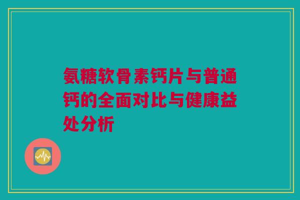 氨糖软骨素钙片与普通钙的全面对比与健康益处分析