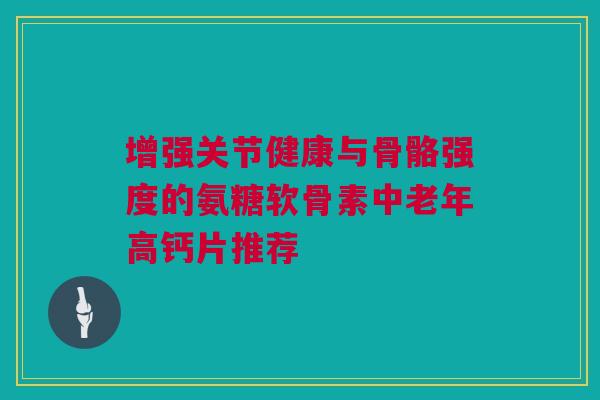增强关节健康与骨骼强度的氨糖软骨素中老年高钙片推荐