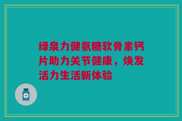 绿泉力健氨糖软骨素钙片助力关节健康，焕发活力生活新体验