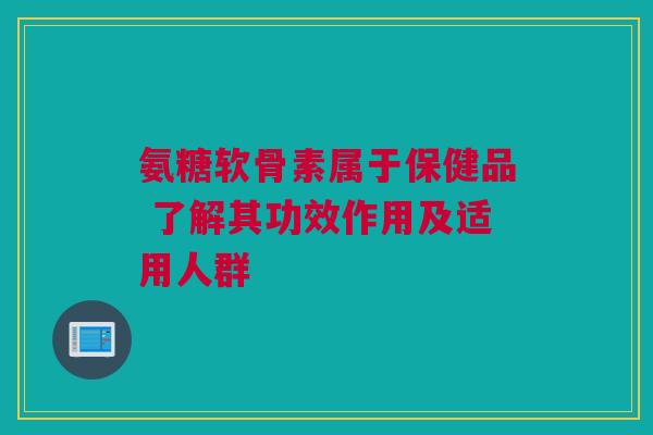 氨糖软骨素属于保健品 了解其功效作用及适用人群