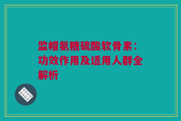 监帽氨糖硫酸软骨素：功效作用及适用人群全解析