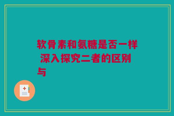 软骨素和氨糖是否一样 深入探究二者的区别与