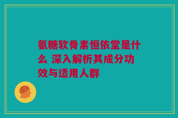 氨糖软骨素恒依堂是什么 深入解析其成分功效与适用人群