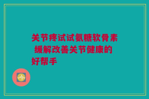 关节疼试试氨糖软骨素 缓解改善关节健康的好帮手