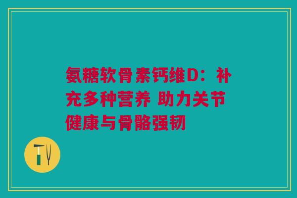 氨糖软骨素钙维D：补充多种营养 助力关节健康与骨骼强韧