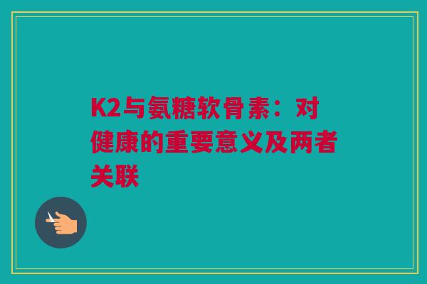 K2与氨糖软骨素：对健康的重要意义及两者关联