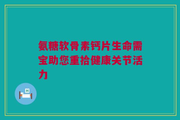 氨糖软骨素钙片生命需宝助您重拾健康关节活力 氨糖软骨素钙片生命需宝助您重拾健康关节活力