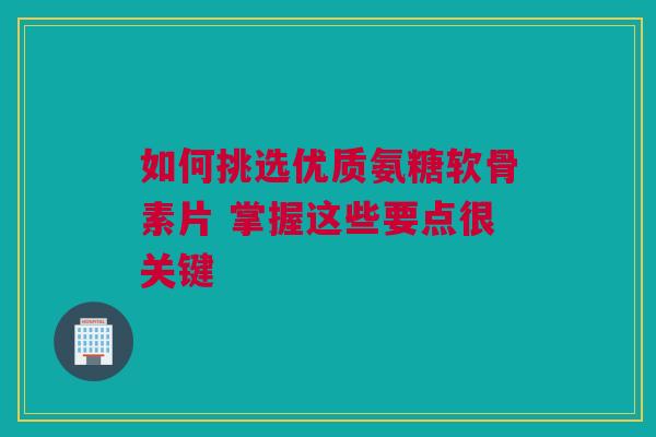 如何挑选优质氨糖软骨素片 掌握这些要点很关键