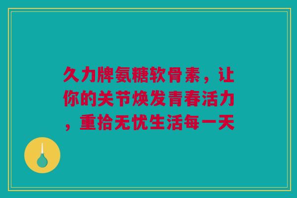 久力牌氨糖软骨素，让你的关节焕发青春活力，重拾无忧生活每一天