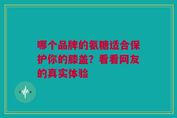 哪个品牌的氨糖适合保护你的膝盖?看看网友的真实体验 哪个品牌的氨糖适合保护你的膝盖?看看网友的真实体验