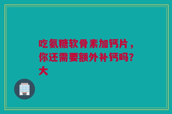 吃氨糖软骨素加钙片,你还需要额外补钙吗?大 吃氨糖软骨素加钙片,你还需要额外补钙吗?大