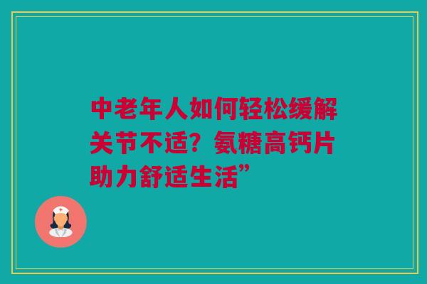 中老年人如何轻松缓解关节不适？氨糖高钙片助力舒适生活”