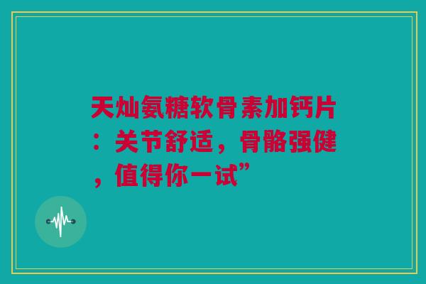 天灿氨糖软骨素加钙片:关节舒适,骨骼强健,值得你一试” 天灿氨糖软骨素加钙片:关节舒适,骨骼强健,值得你一试”