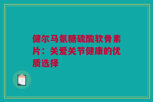 健尔马氨糖硫酸软骨素片：关爱关节健康的优质选择