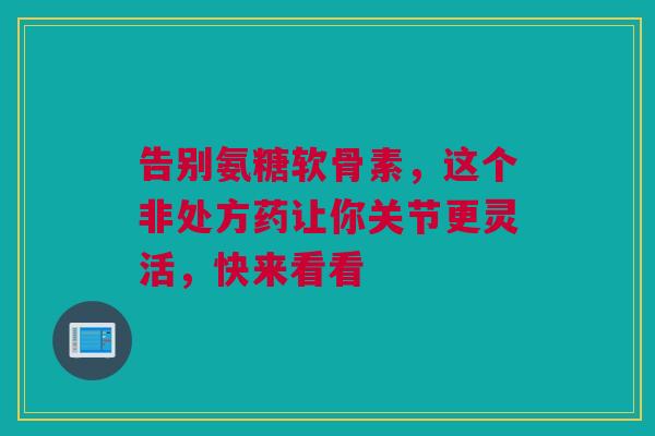 告别氨糖软骨素，这个非处方药让你关节更灵活，快来看看